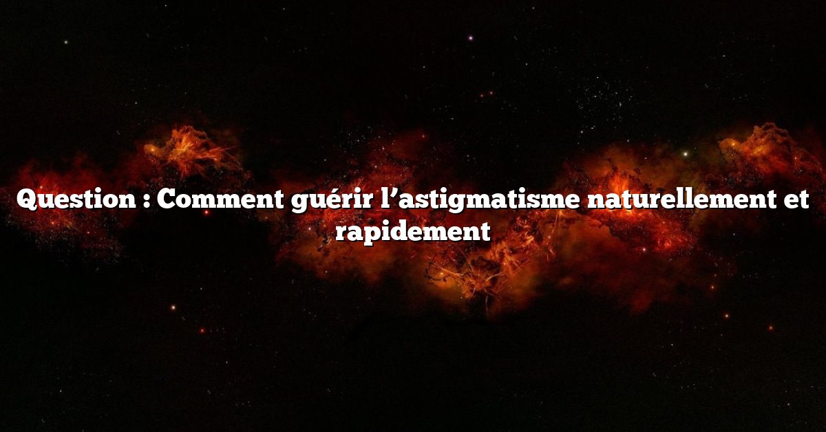 Question : Comment guérir l’astigmatisme naturellement et rapidement